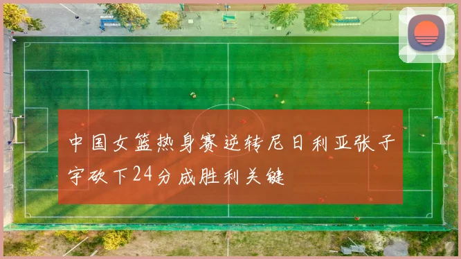中国女篮热身赛逆转尼日利亚张子宇砍下24分成胜利关键