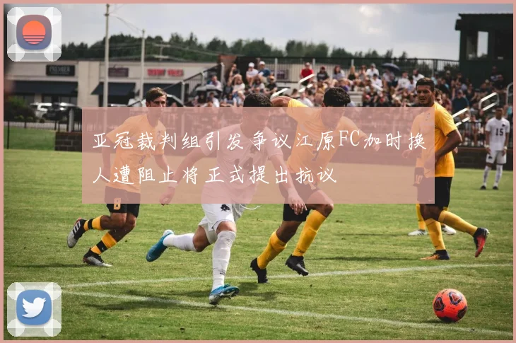 亚冠裁判组引发争议江原FC加时换人遭阻止将正式提出抗议