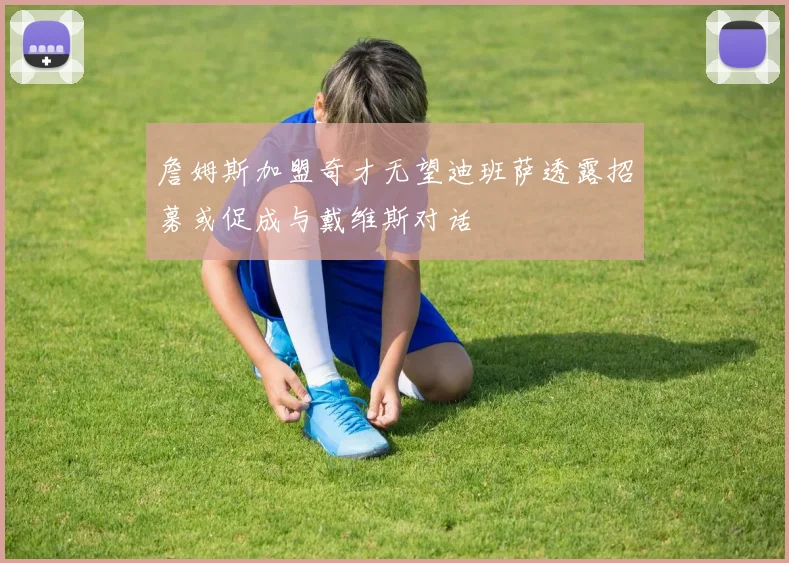 詹姆斯加盟奇才无望迪班萨透露招募或促成与戴维斯对话