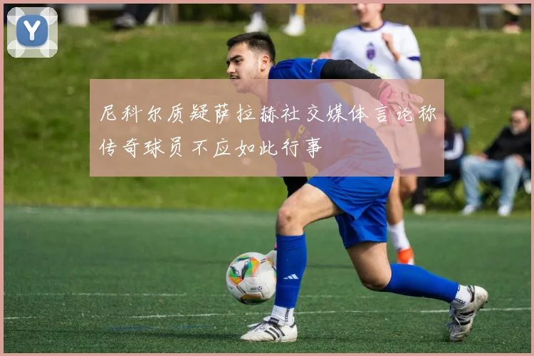 尼科尔质疑萨拉赫社交媒体言论称传奇球员不应如此行事