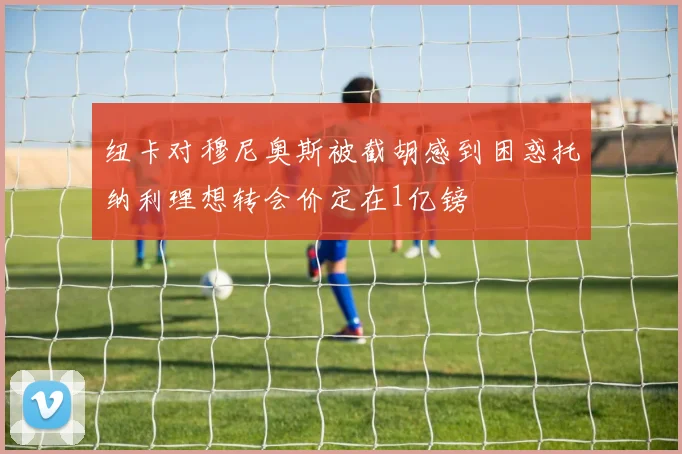 纽卡对穆尼奥斯被截胡感到困惑托纳利理想转会价定在1亿镑