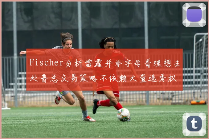 Fischer分析雷霆并非字母哥理想去处普总交易策略不依赖大量选秀权