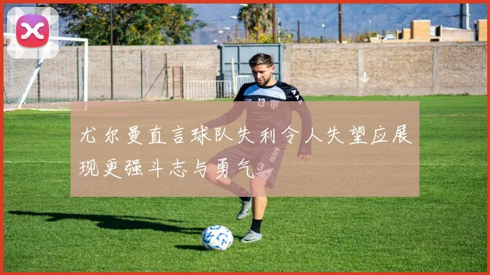 尤尔曼直言球队失利令人失望应展现更强斗志与勇气