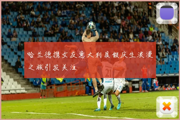哈兰德携女友意大利度假庆生浪漫之旅引发关注