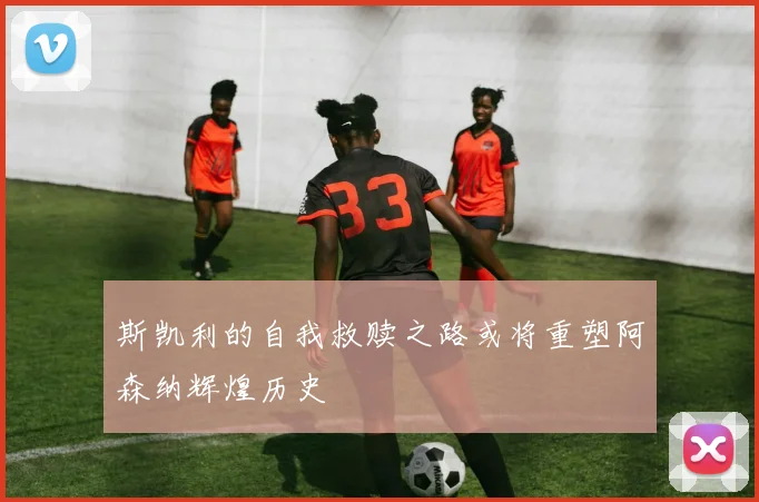 斯凯利的自我救赎之路或将重塑阿森纳辉煌历史