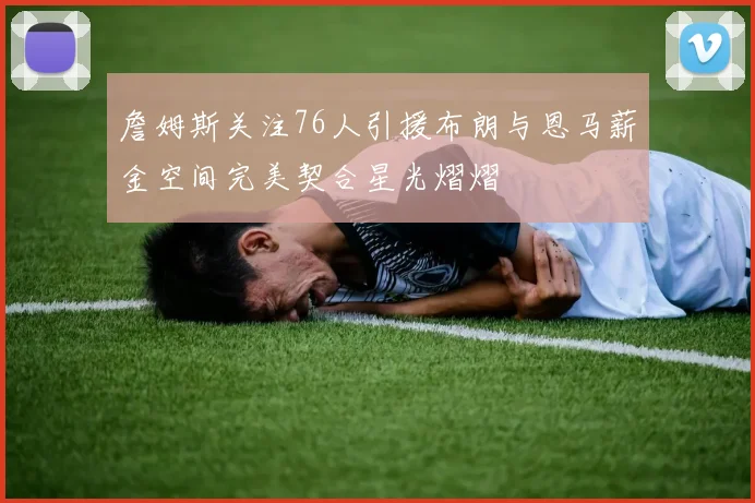 詹姆斯关注76人引援布朗与恩马薪金空间完美契合星光熠熠