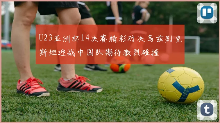 U23亚洲杯14决赛精彩对决乌兹别克斯坦迎战中国队期待激烈碰撞