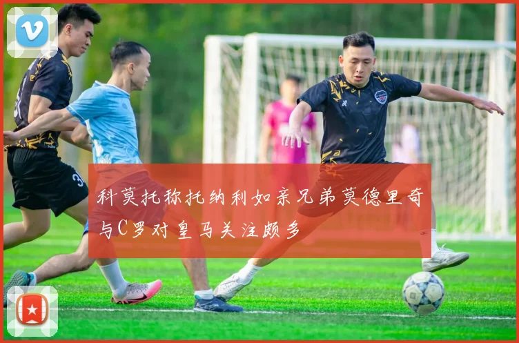 科莫托称托纳利如亲兄弟莫德里奇与C罗对皇马关注颇多