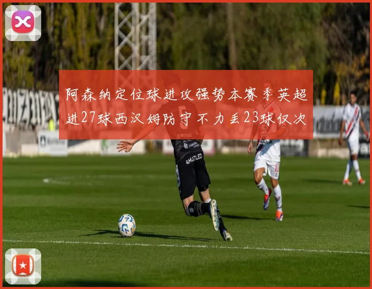 阿森纳定位球进攻强势本赛季英超进27球西汉姆防守不力丢23球仅次于伯恩茅斯