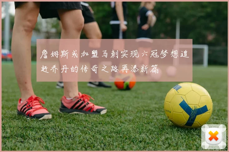 詹姆斯或加盟马刺实现六冠梦想追赶乔丹的传奇之路再添新篇