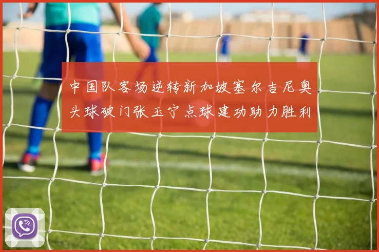中国队客场逆转新加坡塞尔吉尼奥头球破门张玉宁点球建功助力胜利