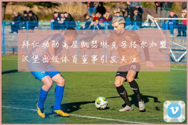 拜仁功勋高层凯瑟琳克吕格尔加盟汉堡出任体育董事引发关注