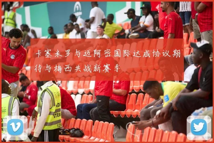 卡塞米罗与迈阿密国际达成协议期待与梅西共战新赛季
