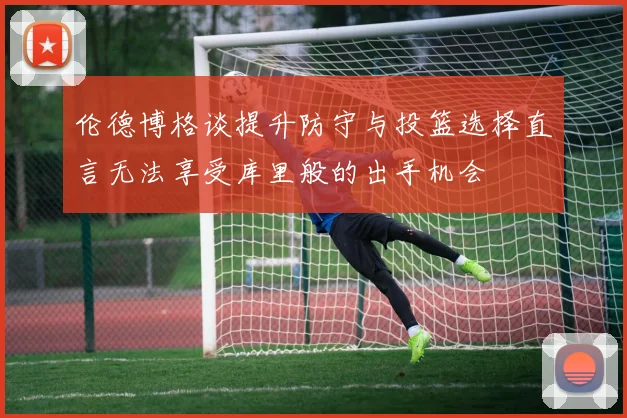 伦德博格谈提升防守与投篮选择直言无法享受库里般的出手机会
