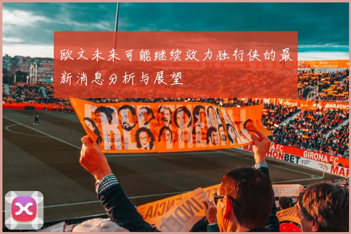 欧文未来可能继续效力独行侠的最新消息分析与展望