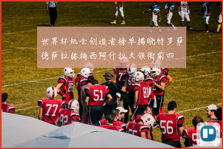 世界杯机会创造者榜单揭晓特罗萨德萨拉赫梅西阿什拉夫领衔前四