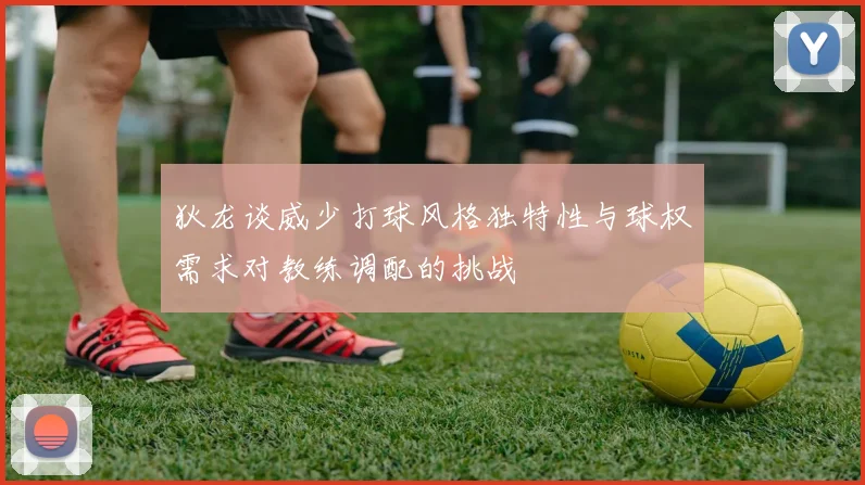 狄龙谈威少打球风格独特性与球权需求对教练调配的挑战