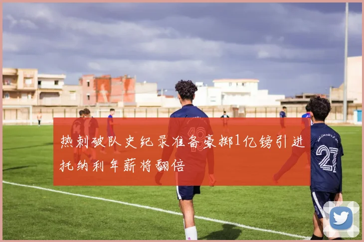热刺破队史纪录准备豪掷1亿镑引进托纳利年薪将翻倍