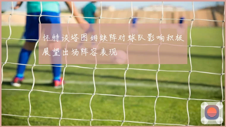 怀特谈塔图姆缺阵对球队影响积极展望出场阵容表现