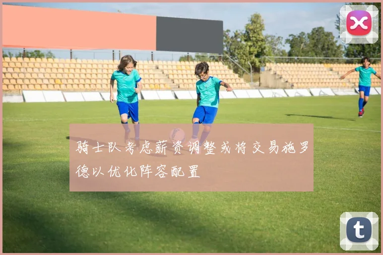 骑士队考虑薪资调整或将交易施罗德以优化阵容配置