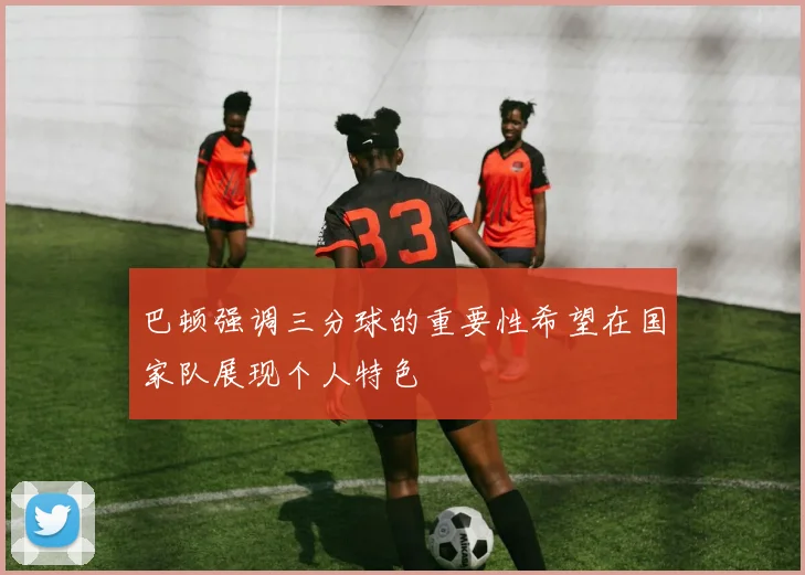 巴顿强调三分球的重要性希望在国家队展现个人特色