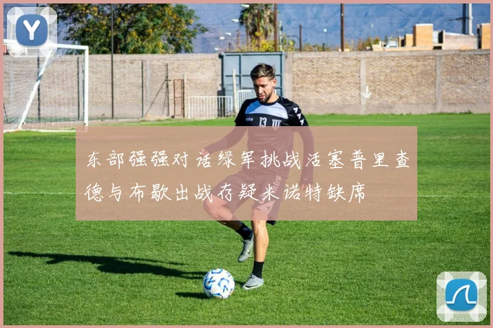 东部强强对话绿军挑战活塞普里查德与布歇出战存疑米诺特缺席