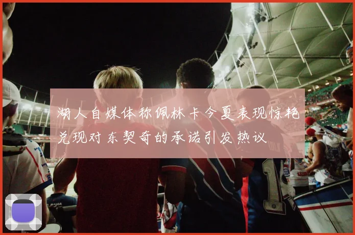湖人自媒体称佩林卡今夏表现惊艳兑现对东契奇的承诺引发热议