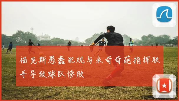 福克斯愚蠢犯规与米奇奇葩指挥联手导致球队惨败