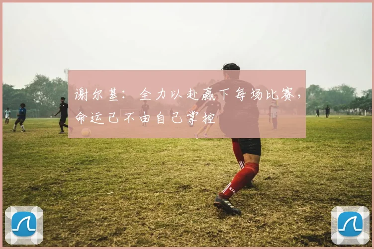 谢尔基：全力以赴赢下每场比赛，命运已不由自己掌控