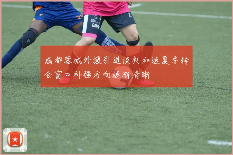 成都蓉城外援引进谈判加速夏季转会窗口补强方向逐渐清晰