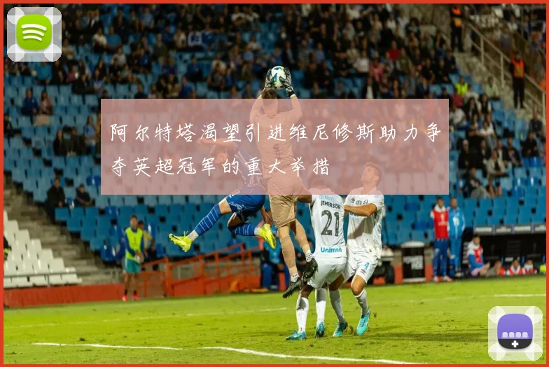 阿尔特塔渴望引进维尼修斯助力争夺英超冠军的重大举措