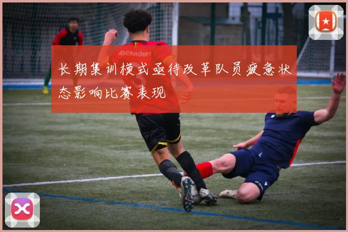 长期集训模式亟待改革队员疲惫状态影响比赛表现