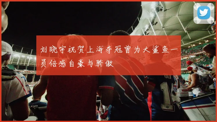 刘晓宇祝贺上海夺冠曾为大鲨鱼一员倍感自豪与骄傲