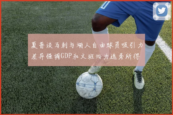 夏普谈马刺与湖人自由球员吸引力差异强调GDP和文班均为选秀所得